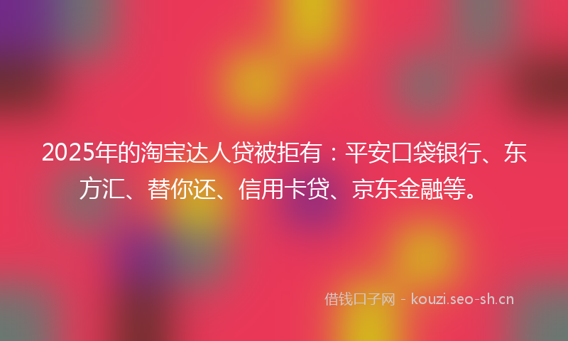2025年的淘宝达人贷被拒有：平安口袋银行、东方汇、替你还、信用卡贷、京东金融等。
