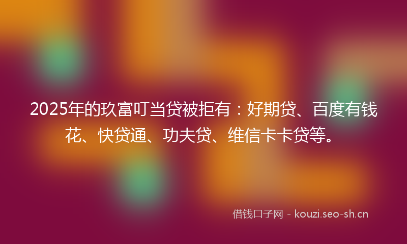2025年的玖富叮当贷被拒有：好期贷、百度有钱花、快贷通、功夫贷、维信卡卡贷等。