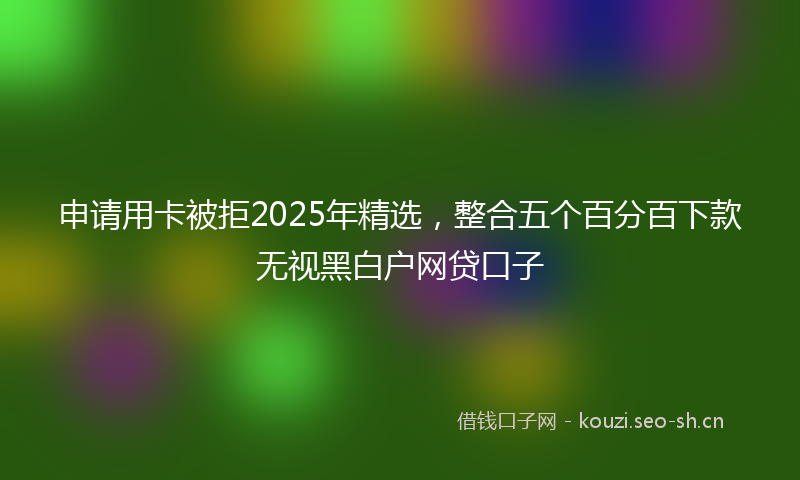 申请用卡被拒2025年精选，整合五个百分百下款无视黑白户网贷口子