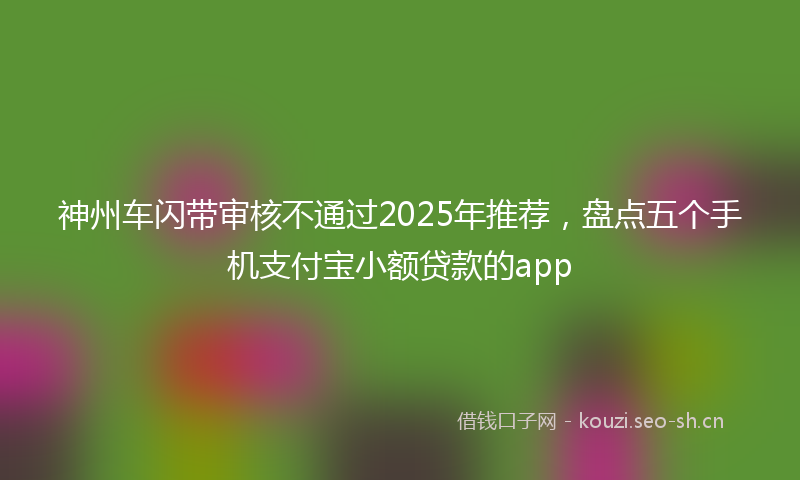 神州车闪带审核不通过2025年推荐，盘点五个手机支付宝小额贷款的app