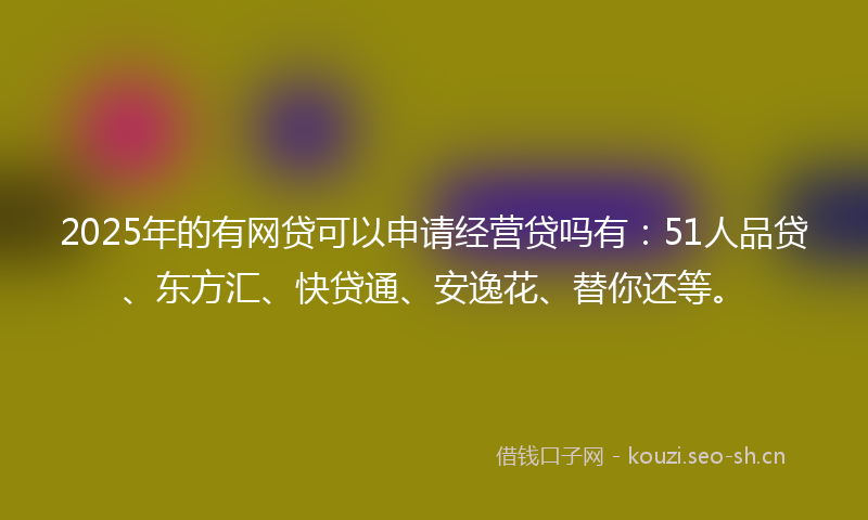 2025年的有网贷可以申请经营贷吗有：51人品贷、东方汇、快贷通、安逸花、替你还等。