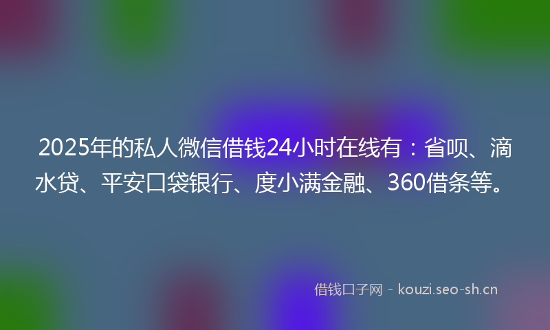 2025年的私人微信借钱24小时在线有：省呗、滴水贷、平安口袋银行、度小满金融、360借条等。