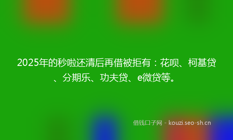 2025年的秒啦还清后再借被拒有：花呗、柯基贷、分期乐、功夫贷、e微贷等。