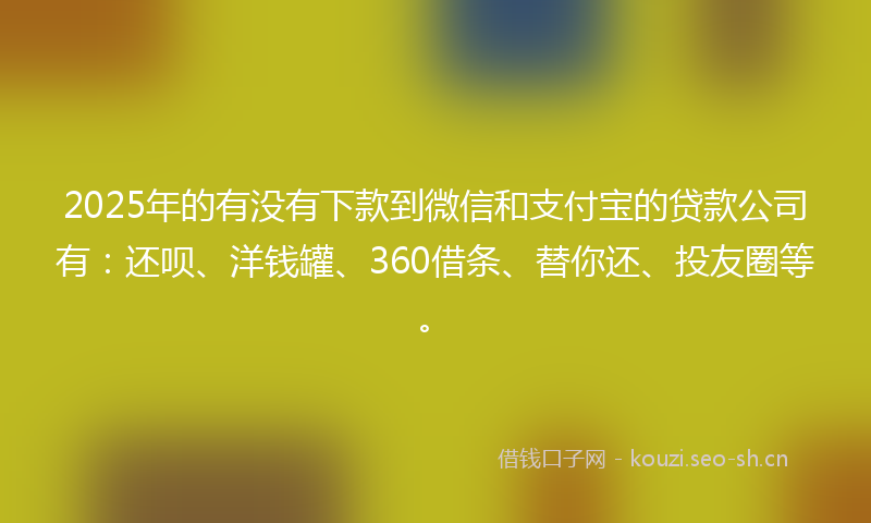 2025年的有没有下款到微信和支付宝的贷款公司有：还呗、洋钱罐、360借条、替你还、投友圈等。