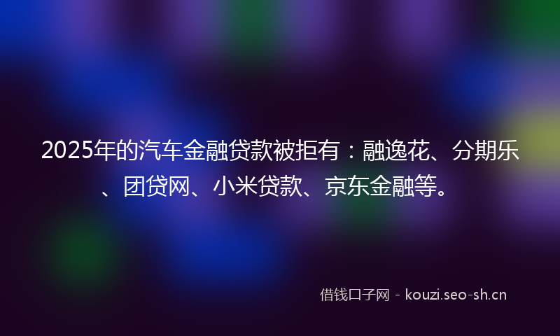 2025年的汽车金融贷款被拒有：融逸花、分期乐、团贷网、小米贷款、京东金融等。