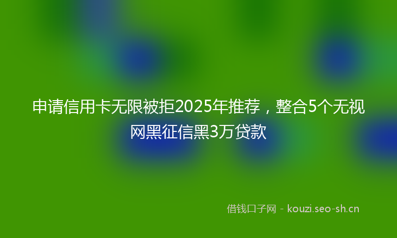 申请信用卡无限被拒2025年推荐，整合5个无视网黑征信黑3万贷款