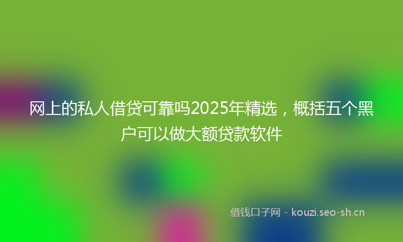 网上的私人借贷可靠吗2025年精选，概括五个黑户可以做大额贷款软件