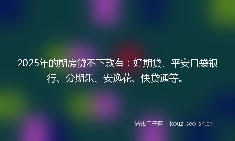 2025年的期房贷不下款有：好期贷、平安口袋银行、分期乐、安逸花、快贷通等。
