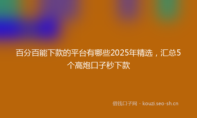 百分百能下款的平台有哪些2025年精选，汇总5个高炮口子秒下款