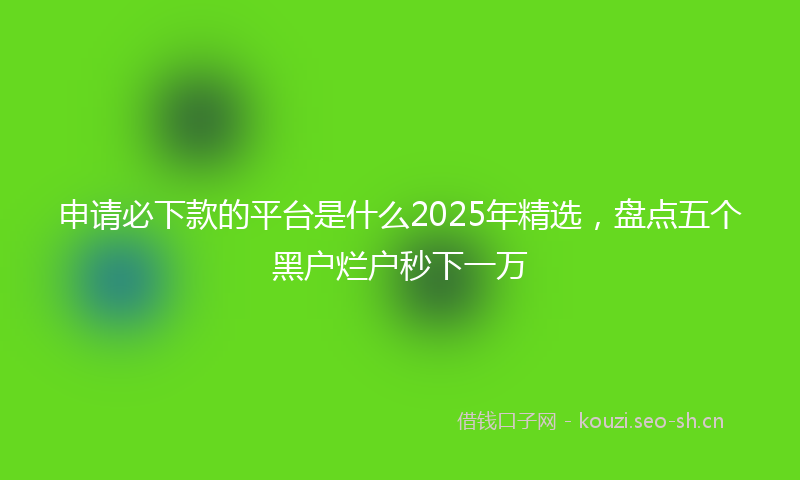 申请必下款的平台是什么2025年精选，盘点五个黑户烂户秒下一万