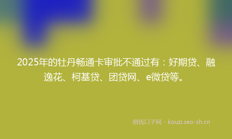 2025年的牡丹畅通卡审批不通过有：好期贷、融逸花、柯基贷、团贷网、e微贷等。