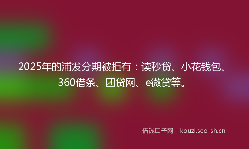 2025年的浦发分期被拒有：读秒贷、小花钱包、360借条、团贷网、e微贷等。