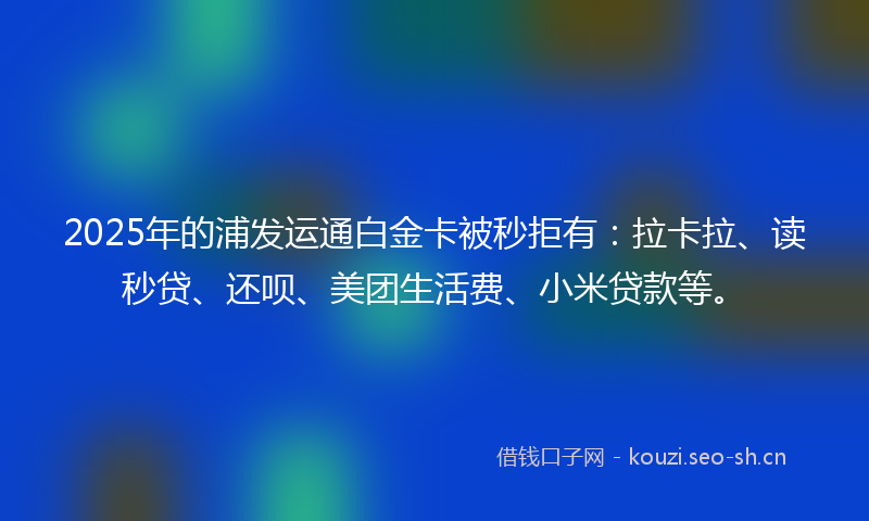 2025年的浦发运通白金卡被秒拒有：拉卡拉、读秒贷、还呗、美团生活费、小米贷款等。
