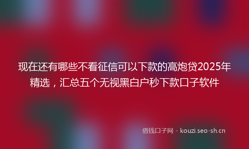 现在还有哪些不看征信可以下款的高炮贷2025年精选，汇总五个无视黑白户秒下款口子软件