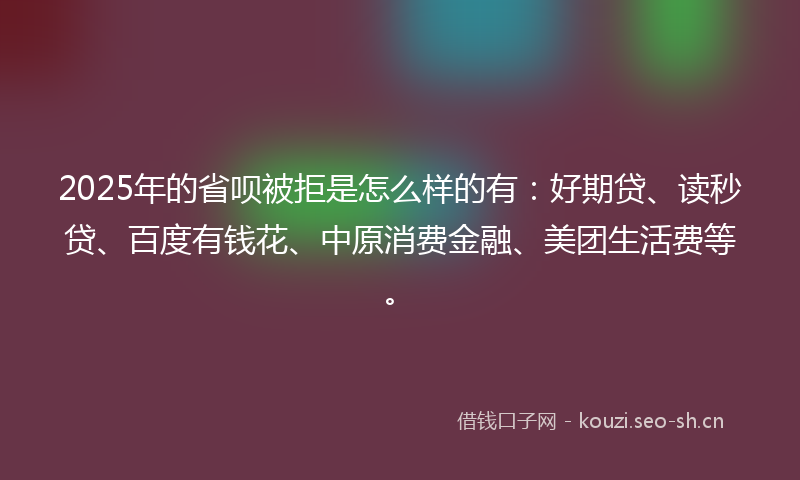 2025年的省呗被拒是怎么样的有：好期贷、读秒贷、百度有钱花、中原消费金融、美团生活费等。
