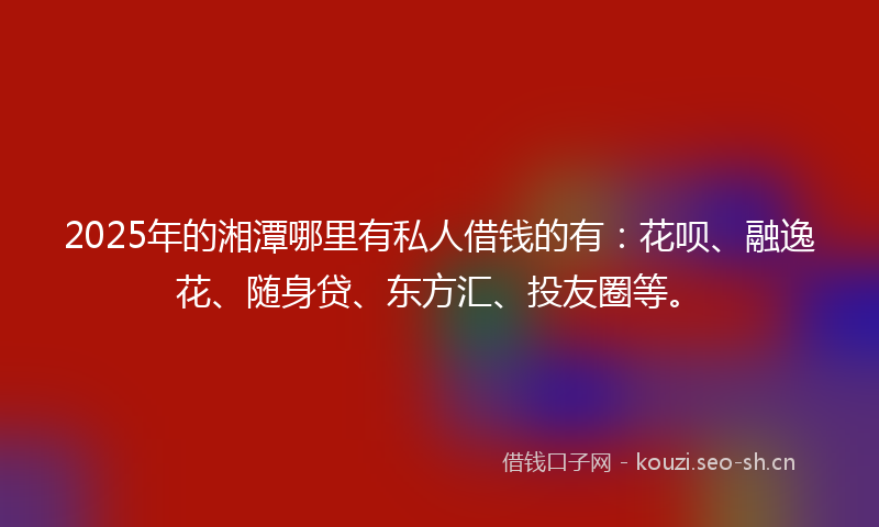2025年的湘潭哪里有私人借钱的有：花呗、融逸花、随身贷、东方汇、投友圈等。
