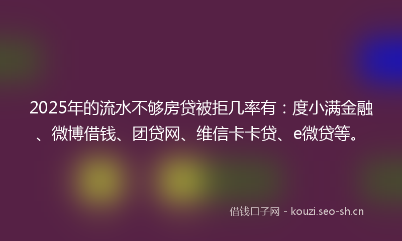 2025年的流水不够房贷被拒几率有：度小满金融、微博借钱、团贷网、维信卡卡贷、e微贷等。