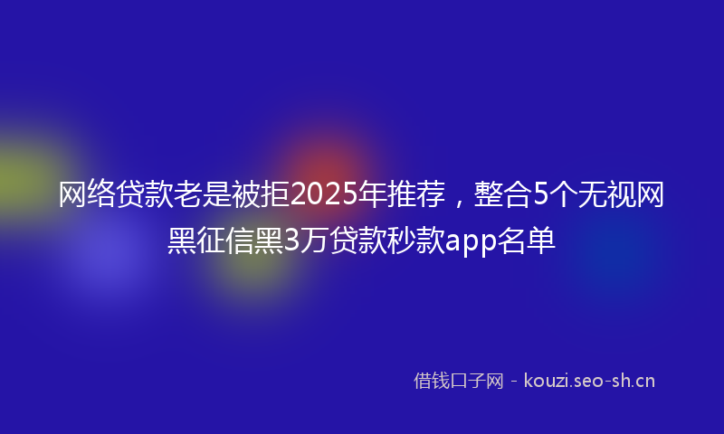 网络贷款老是被拒2025年推荐，整合5个无视网黑征信黑3万贷款秒款app名单