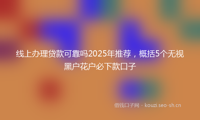 线上办理贷款可靠吗2025年推荐，概括5个无视黑户花户必下款口子