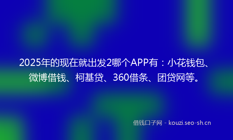 2025年的现在就出发2哪个APP有：小花钱包、微博借钱、柯基贷、360借条、团贷网等。