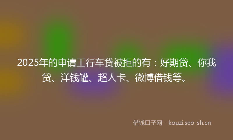 2025年的申请工行车贷被拒的有：好期贷、你我贷、洋钱罐、超人卡、微博借钱等。