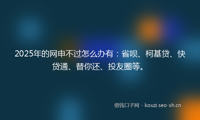 2025年的网申不过怎么办有：省呗、柯基贷、快贷通、替你还、投友圈等。