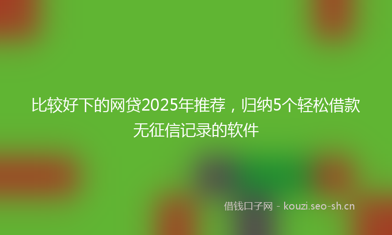 比较好下的网贷2025年推荐，归纳5个轻松借款无征信记录的软件