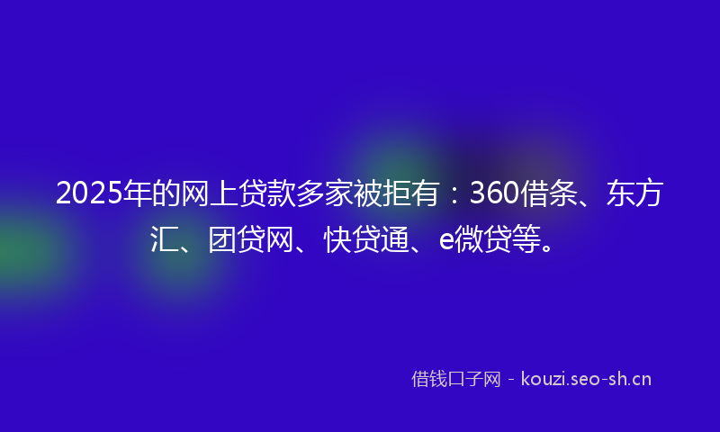2025年的网上贷款多家被拒有：360借条、东方汇、团贷网、快贷通、e微贷等。