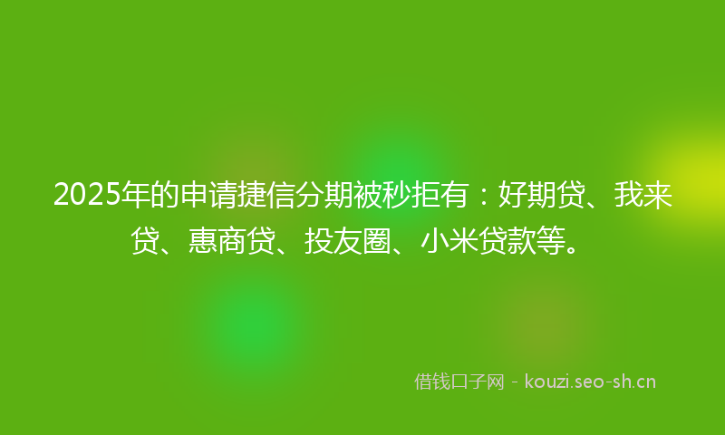 2025年的申请捷信分期被秒拒有：好期贷、我来贷、惠商贷、投友圈、小米贷款等。