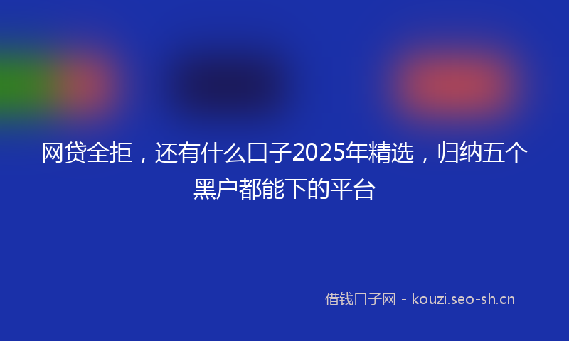 网贷全拒，还有什么口子2025年精选，归纳五个黑户都能下的平台