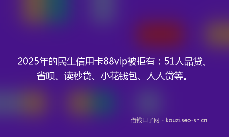 2025年的民生信用卡88vip被拒有：51人品贷、省呗、读秒贷、小花钱包、人人贷等。