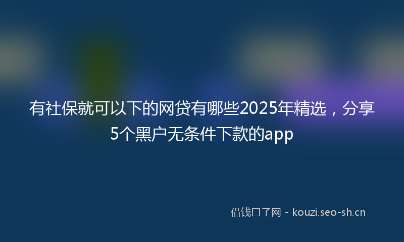 有社保就可以下的网贷有哪些2025年精选，分享5个黑户无条件下款的app