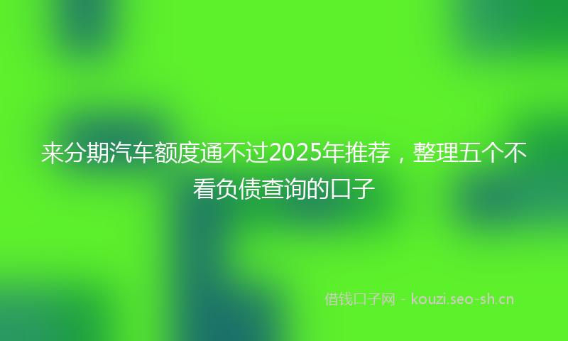 来分期汽车额度通不过2025年推荐,整理五个不看负债查询的口子