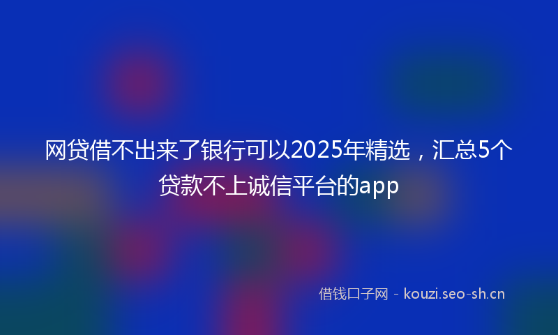 网贷借不出来了银行可以2025年精选，汇总5个贷款不上诚信平台的app