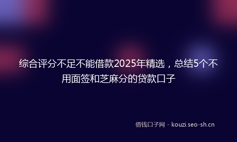 综合评分不足不能借款2025年精选，总结5个不用面签和芝麻分的贷款口子