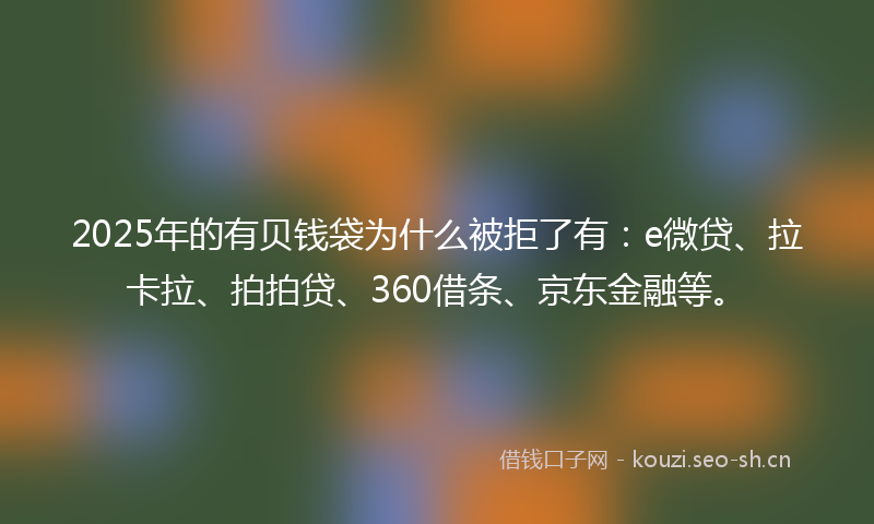 2025年的有贝钱袋为什么被拒了有：e微贷、拉卡拉、拍拍贷、360借条、京东金融等。