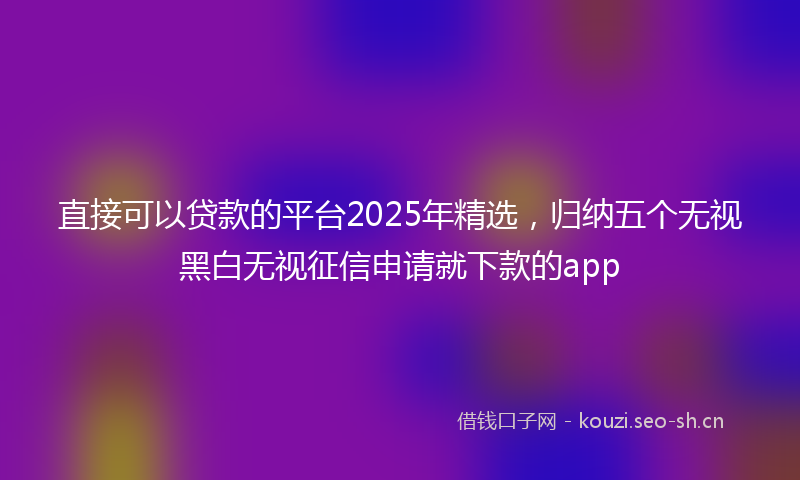 直接可以贷款的平台2025年精选，归纳五个无视黑白无视征信申请就下款的app
