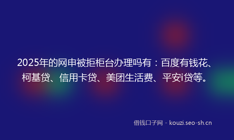 2025年的网申被拒柜台办理吗有：百度有钱花、柯基贷、信用卡贷、美团生活费、平安i贷等。
