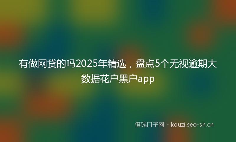 有做网贷的吗2025年精选，盘点5个无视逾期大数据花户黑户app