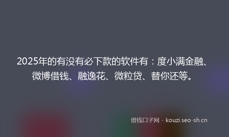 2025年的有没有必下款的软件有：度小满金融、微博借钱、融逸花、微粒贷、替你还等。