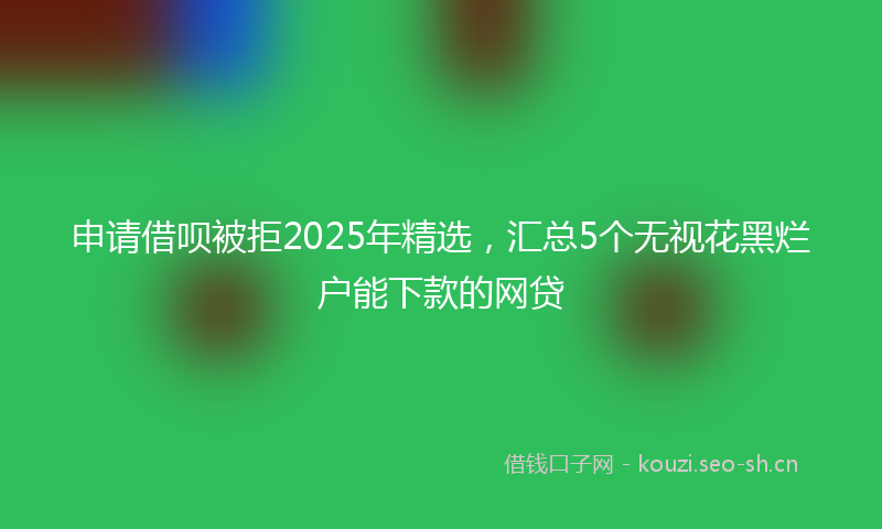 申请借呗被拒2025年精选，汇总5个无视花黑烂户能下款的网贷