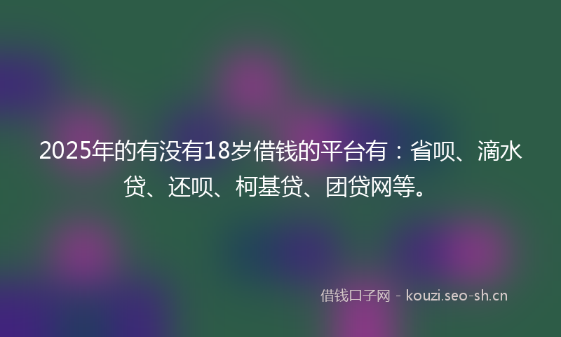 2025年的有没有18岁借钱的平台有：省呗、滴水贷、还呗、柯基贷、团贷网等。