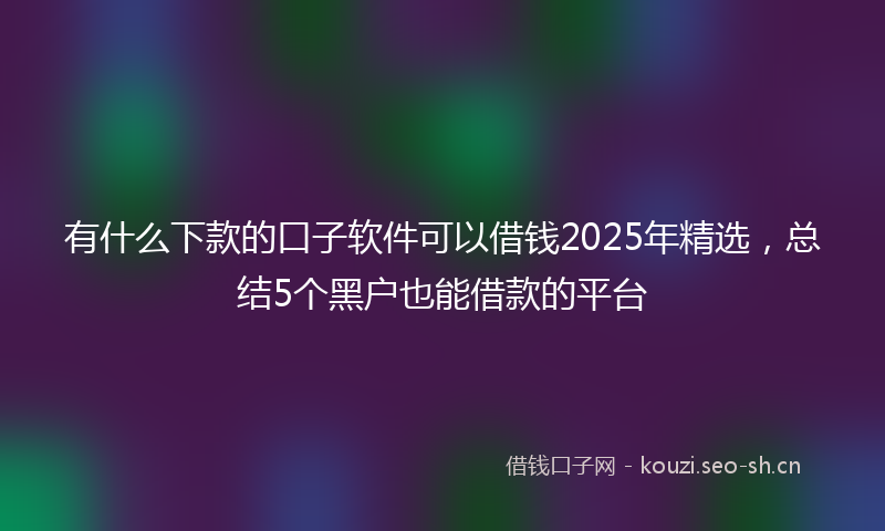 有什么下款的口子软件可以借钱2025年精选,总结5个黑户也能借款的平台
