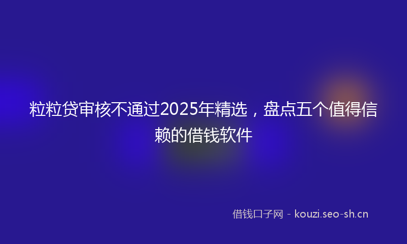 粒粒贷审核不通过2025年精选，盘点五个值得信赖的借钱软件