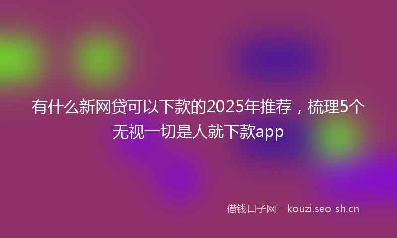 有什么新网贷可以下款的2025年推荐，梳理5个无视一切是人就下款app
