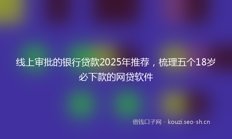 线上审批的银行贷款2025年推荐，梳理五个18岁必下款的网贷软件
