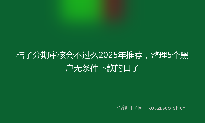 桔子分期审核会不过么2025年推荐，整理5个黑户无条件下款的口子