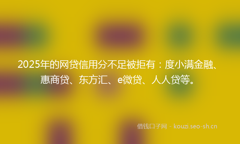 2025年的网贷信用分不足被拒有：度小满金融、惠商贷、东方汇、e微贷、人人贷等。