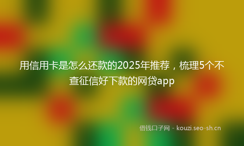 用信用卡是怎么还款的2025年推荐，梳理5个不查征信好下款的网贷app