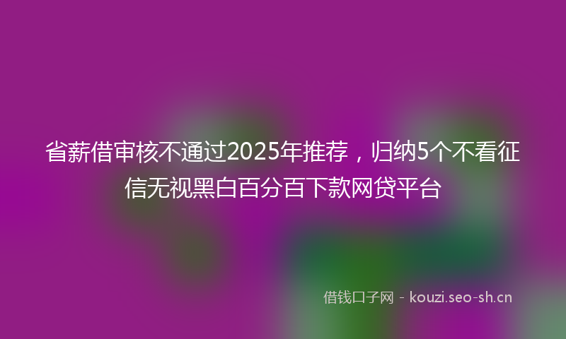 省薪借审核不通过2025年推荐，归纳5个不看征信无视黑白百分百下款网贷平台